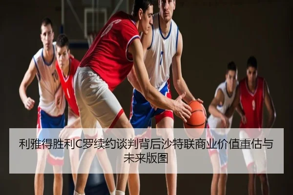 利雅得胜利C罗续约谈判背后沙特联商业价值重估与未来版图