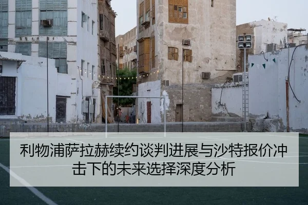 利物浦萨拉赫续约谈判进展与沙特报价冲击下的未来选择深度分析