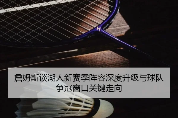 詹姆斯谈湖人新赛季阵容深度升级与球队争冠窗口关键走向