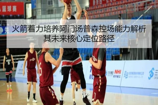火箭着力培养阿门汤普森控场能力解析其未来核心定位路径