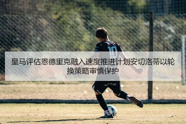 皇马评估恩德里克融入速度推进计划安切洛蒂以轮换策略审慎保护