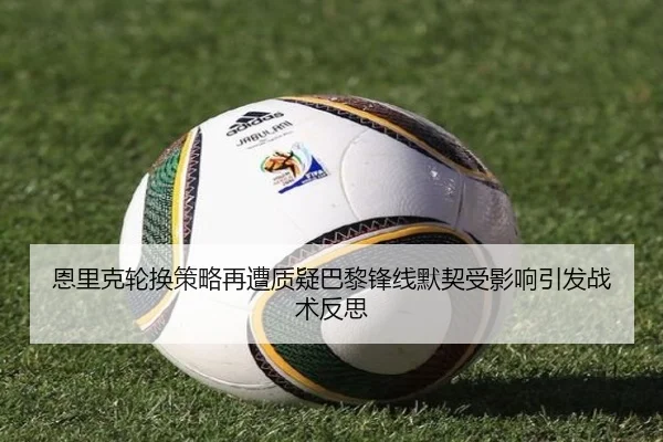 恩里克轮换策略再遭质疑巴黎锋线默契受影响引发战术反思