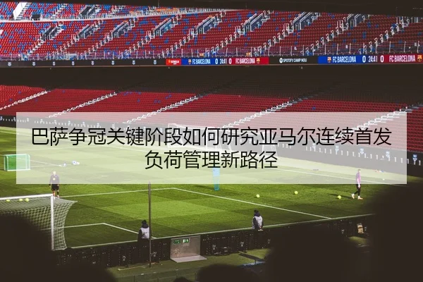 巴萨争冠关键阶段如何研究亚马尔连续首发负荷管理新路径