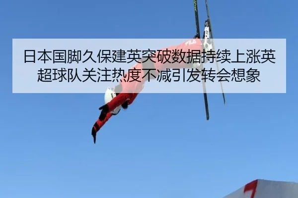 日本国脚久保建英突破数据持续上涨英超球队关注热度不减引发转会想象